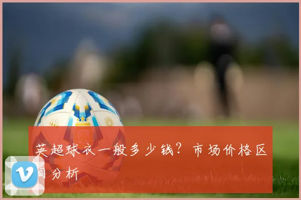 英超球衣一般多少钱？市场价格区间分析