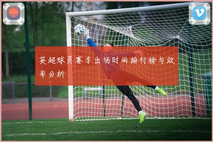 英超球员赛季出场时间排行榜与效率分析