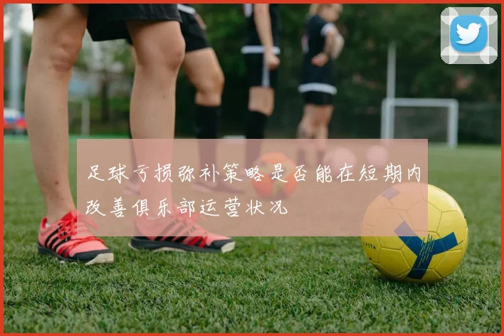 足球亏损弥补策略是否能在短期内改善俱乐部运营状况