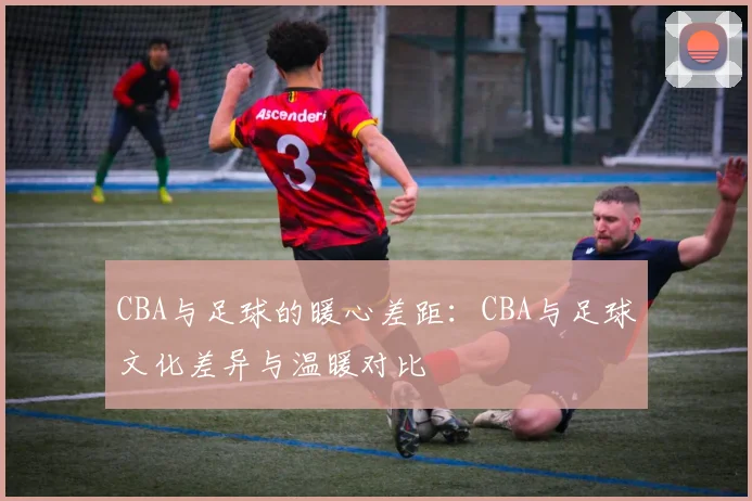 CBA与足球的暖心差距：CBA与足球文化差异与温暖对比