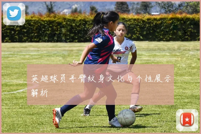 英超球员手臂纹身文化与个性展示解析