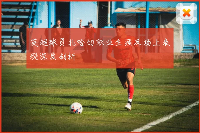 英超球员扎哈的职业生涯及场上表现深度剖析