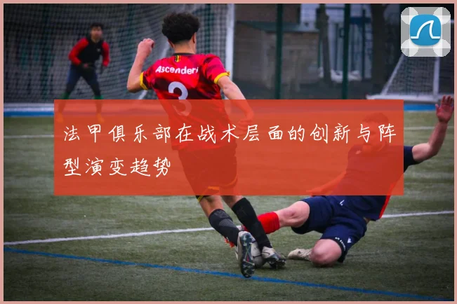 法甲俱乐部在战术层面的创新与阵型演变趋势