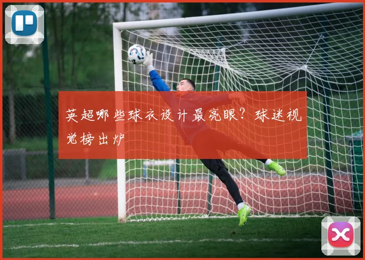 英超哪些球衣设计最亮眼？球迷视觉榜出炉